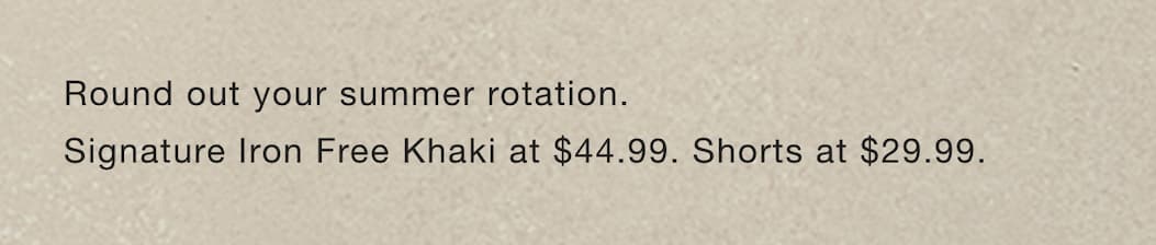 Round out your summer rotation. Signature Iron Free Khaki at $44.99. Shorts at $29.99. 