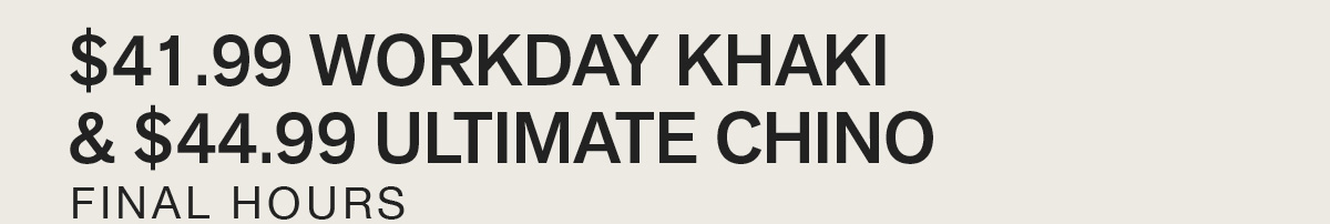 $41.99 WORKDAY KHAKI & $44.99 ULTIMATE CHINO. BEST SELLERS ON SALE. FINAL HOURS.