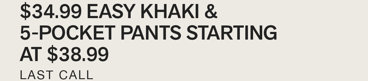 $34.99 EASY KHAKI & 5-POCKET PANTS STARTING AT $38.99. LAST CALL.