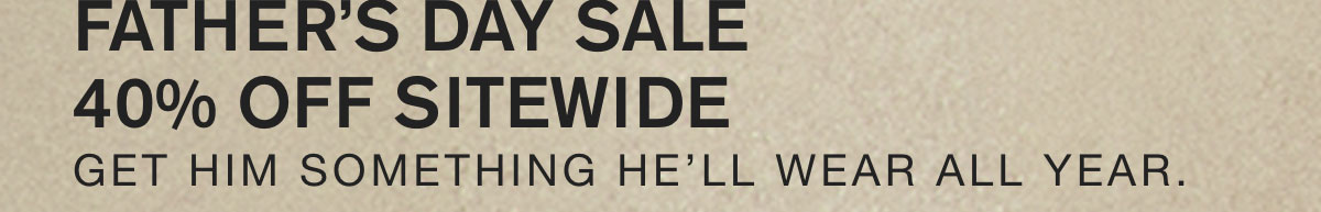 FATHER'S DAY SALE. 40% OFF SITEWIDE. GIFT HIM SOMETHING HE'LL WEAR ALL YEAR.