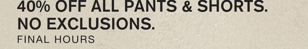 40% OFF ALL PANTS & SHORTS. NO EXCLUSIONS. FINAL HOURS.