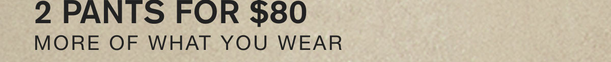 2 PANTS FOR $80. MORE OF WHAT YOU WEAR.