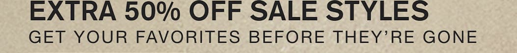 EXTRA 50% OFF SALE STYLES. GET YOUR FAVORITES BEFORE THEY'RE GONE.