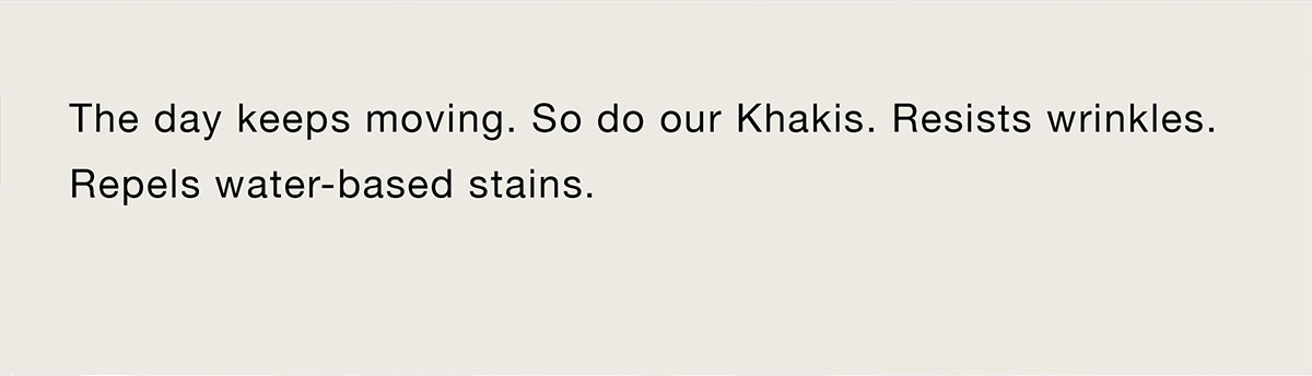 The day keeps moving. So do our Khakis. Resists wrinkles. Repels water-based stains.
