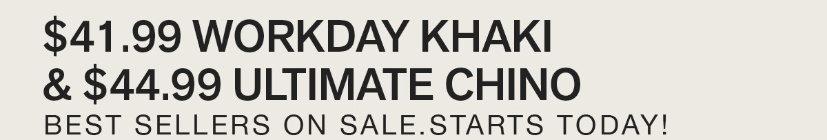$41.99 WORKDAY KHAKI & $44.99 ULTIMATE CHINO. BEST SELLERS ON SALE. STARTS TODAY!