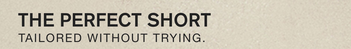 THE PERFECT SHORT. TAILORED WITHOUT TRYING.