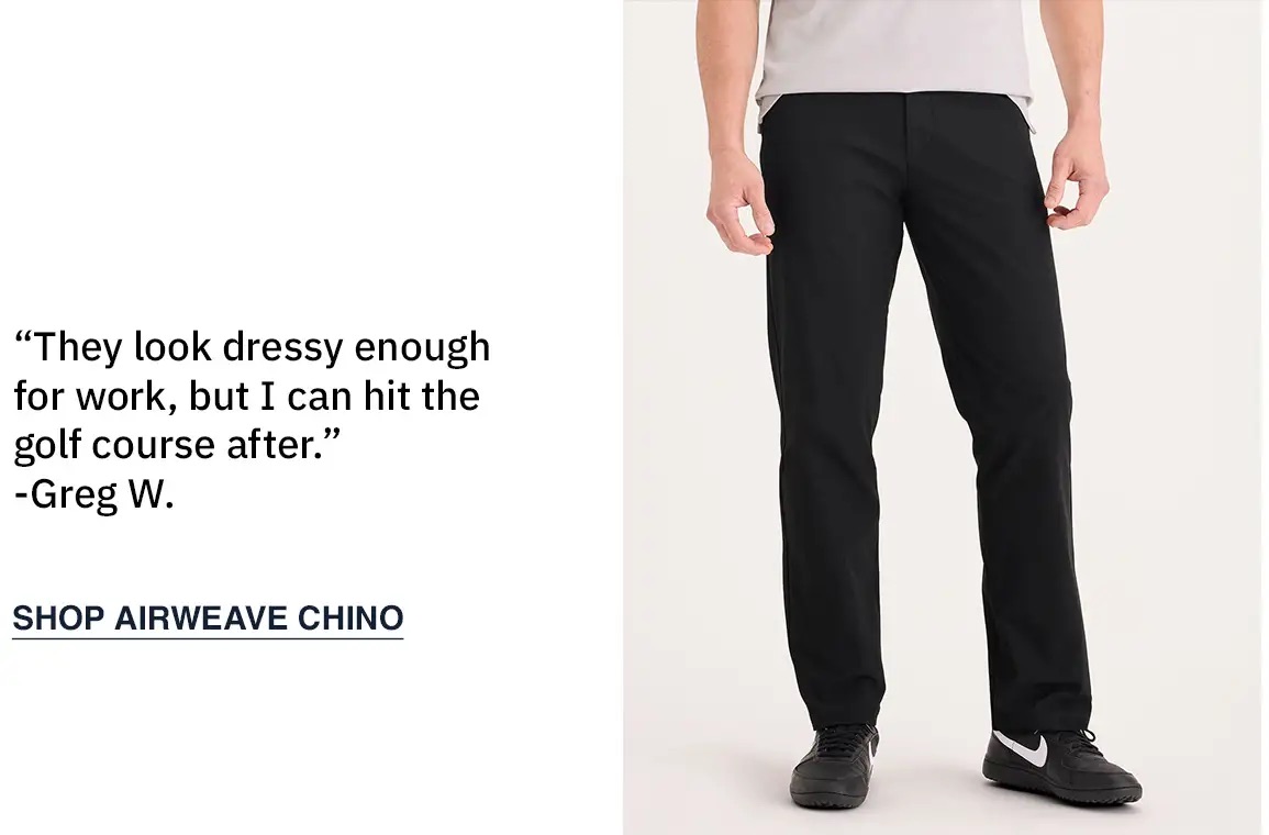Sub: “They look dressy enough for work, but I can hit the golf course after.” -Greg W. SHOP AIRWEAVE CHINO