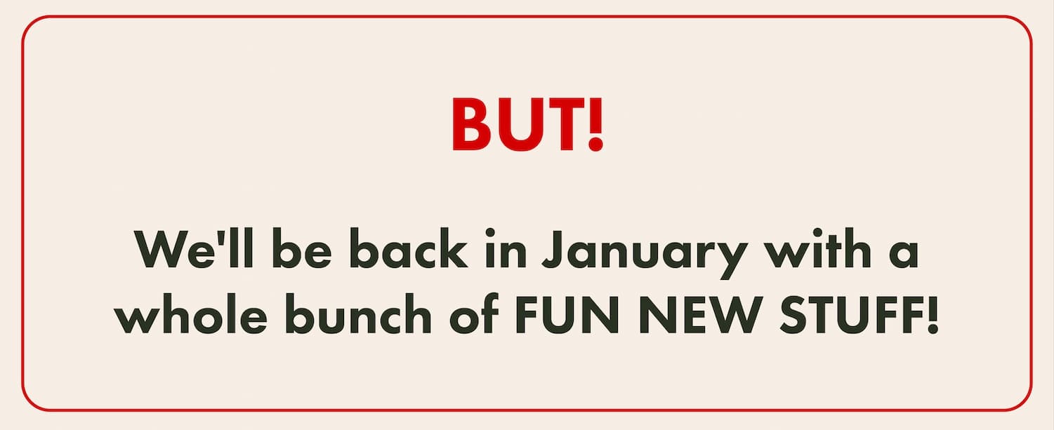 BUT! We'll be back in January with a whole bunch of FUN NEW STUFF! 