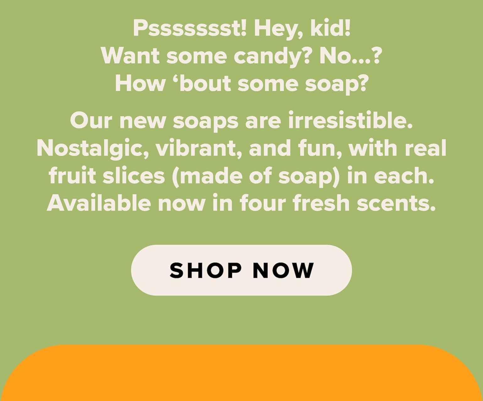 Pssssssst! Hey, kid! Want some candy? No...? How 'bout some soap? Our new soaps are irresistible. Nostalgic, vibrant, and fun, with real fruit slices (made of soap) in each. Available now in four fresh scents. Shop now. 
