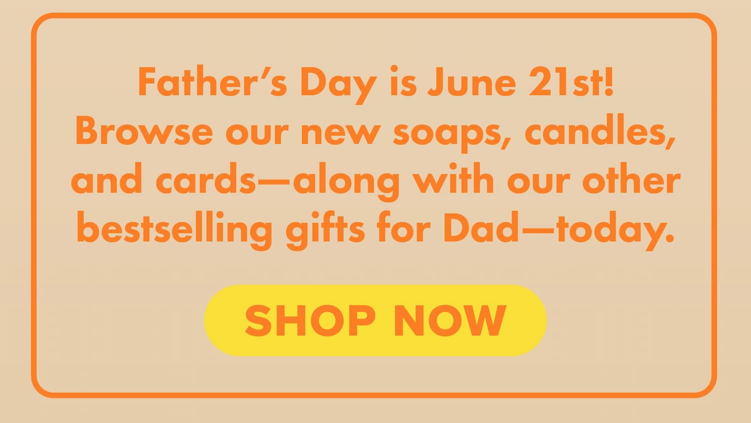 Father's Day is June 21st! Browse our new soaps, candles, and cards—along with our other bestselling gifts for Dad—today. Shop now.