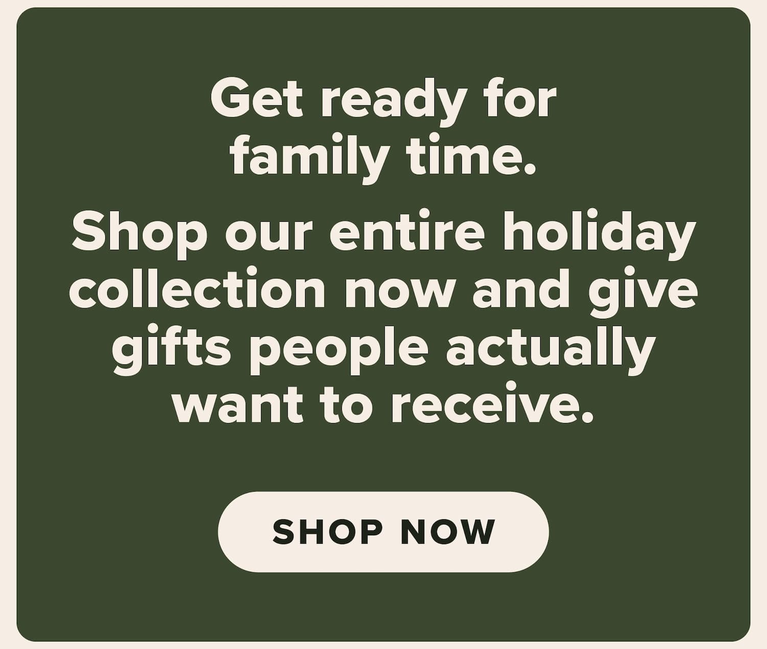 Get ready for family time. Shop our entire holiday collection now and give gifts people actually want to receive. Shop now.