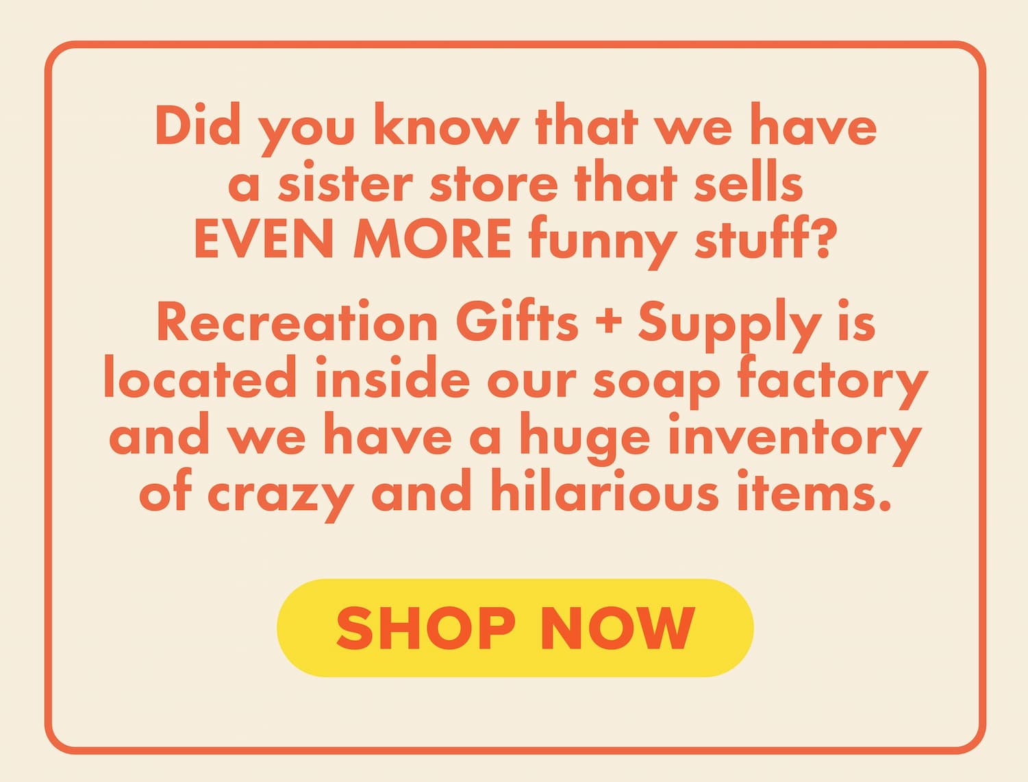 Did you know that we have a sister store that sells EVEN MORE funny stuff? Recreation Gifts + Supply is located inside our soap factory and we have a huge inventory of crazy and hilarious items. Shop now.