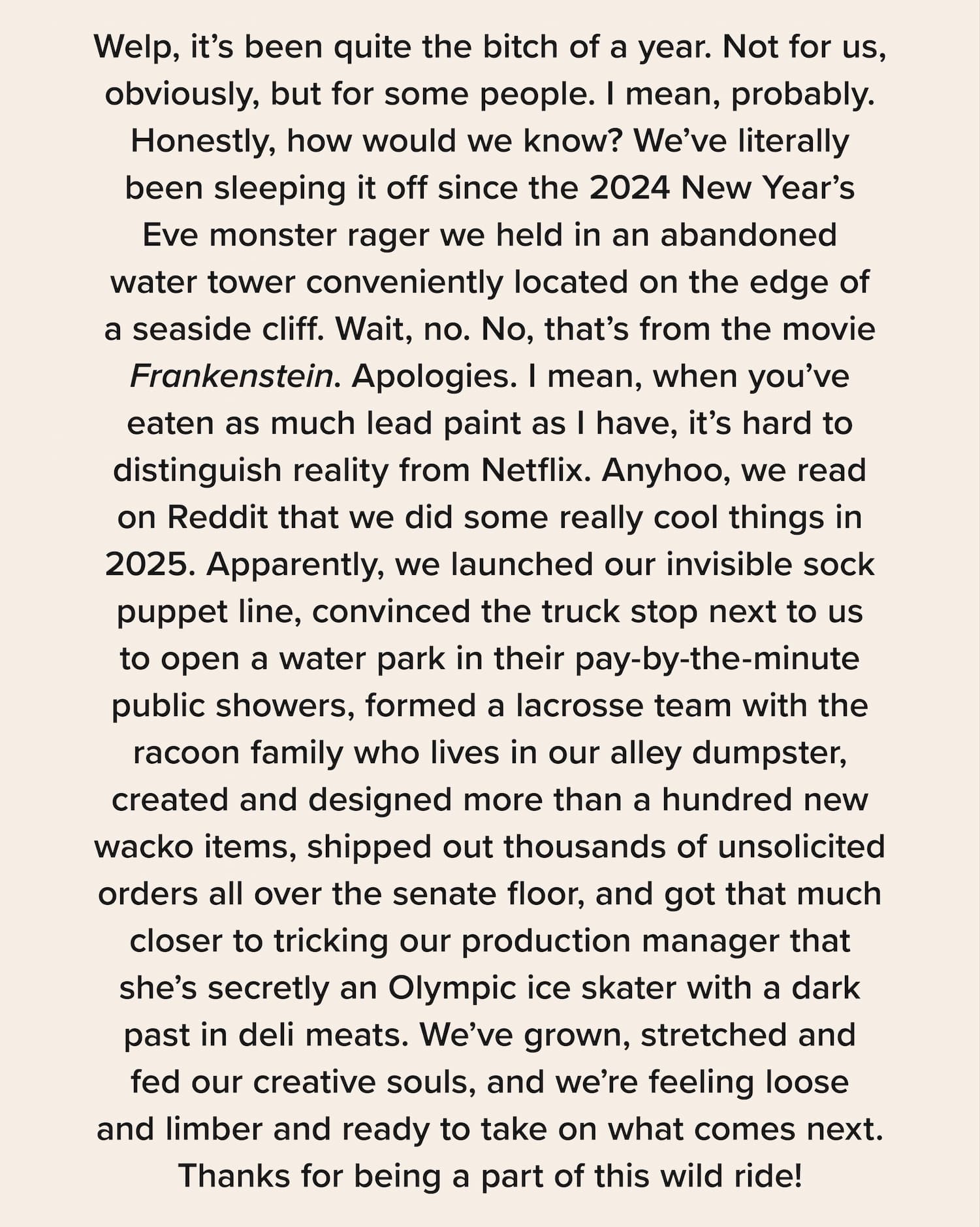 Welp, it’s been quite the bitch of a year. Not for us, obviously, but for some people. I mean, probably. Honestly, how would we know? We’ve literally been sleeping it off since the 2024 New Year’s Eve monster rager we held in an abandoned water tower conveniently located on the edge of a seaside cliff. Wait, no. No, that’s from the movie Frankenstein. Apologies. I mean, when you’ve eaten as much lead paint as I have, it’s hard to distinguish reality from Netflix. Anyhoo, we read on Reddit that we did some really cool things in 2025. Apparently, we launched our invisible sock puppet line, convinced the truck stop next to us to open a water park in their pay-by-the-minute public showers, formed a lacrosse team with the racoon family who lives in our alley dumpster, created and designed more than a hundred new wacko items, shipped out thousands of unsolicited orders all over the senate floor, and got that much closer to tricking our production manager that she’s secretly an Olympic ice skater with a dark past in deli meats. We’ve grown, stretched and fed our creative souls, and we’re feeling loose and limber and ready to take on what comes next. Thanks for being a part of this wild ride!
