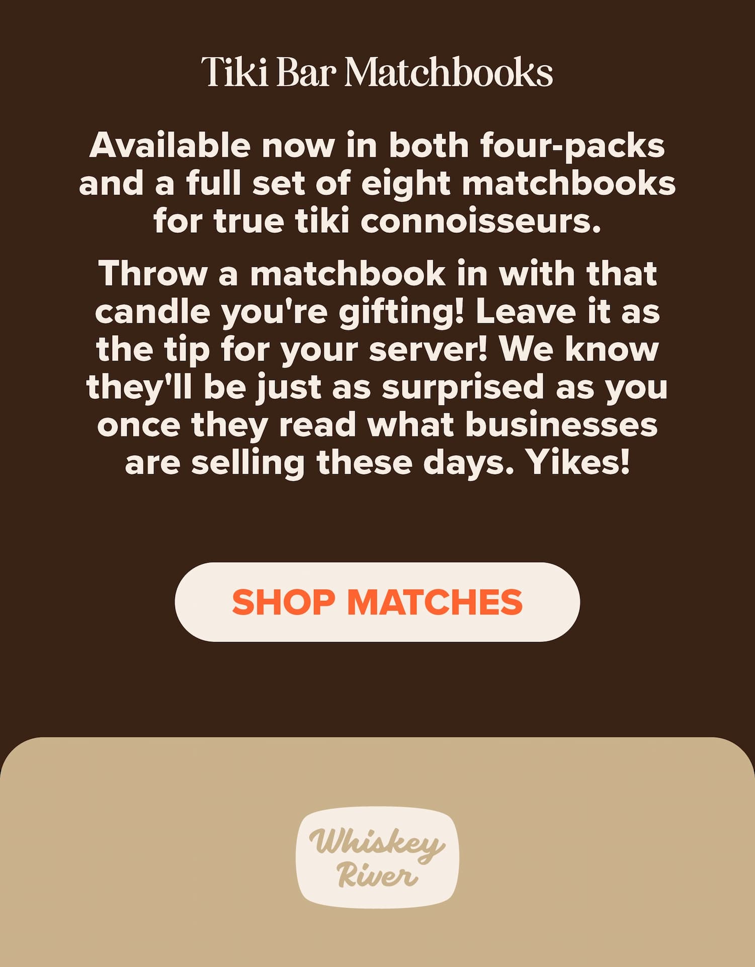 Tiki Bar Matchbooks. Available now in both four-packs and a full set of eight matchbooks for true tie connoisseurs. Throw a matchbook in with that candle you're gifting! Leave it as the tip for your server! We know they'll be just as surprised as you once they read what businesses are selling these days. Yikes! Shop matches.