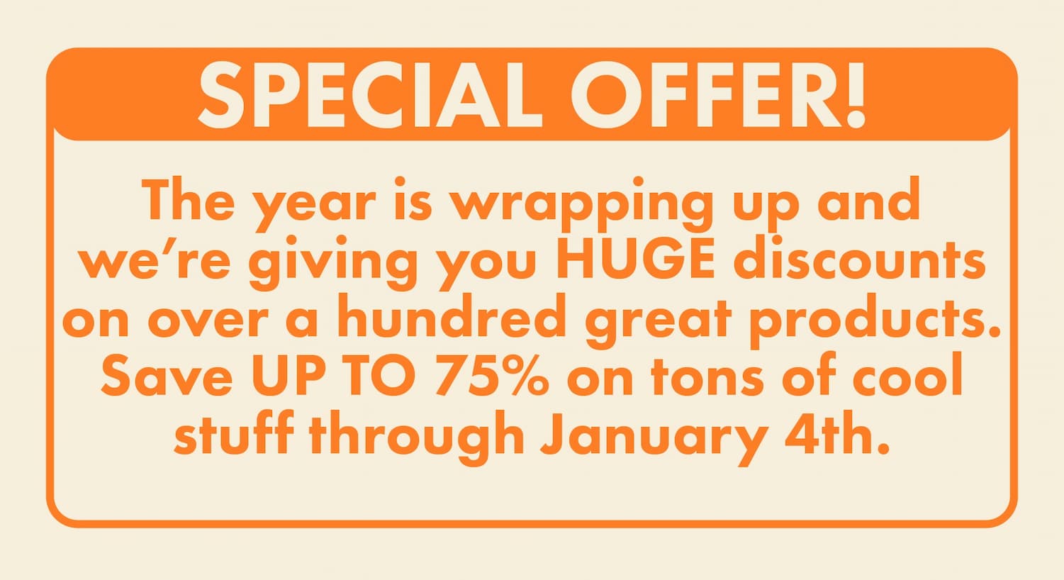 Special offer! The year is wrapping up and we're giving you HUGE discounts on over a hundred great products. Save UP TO 75% on tons of cool stuff through January 4th.