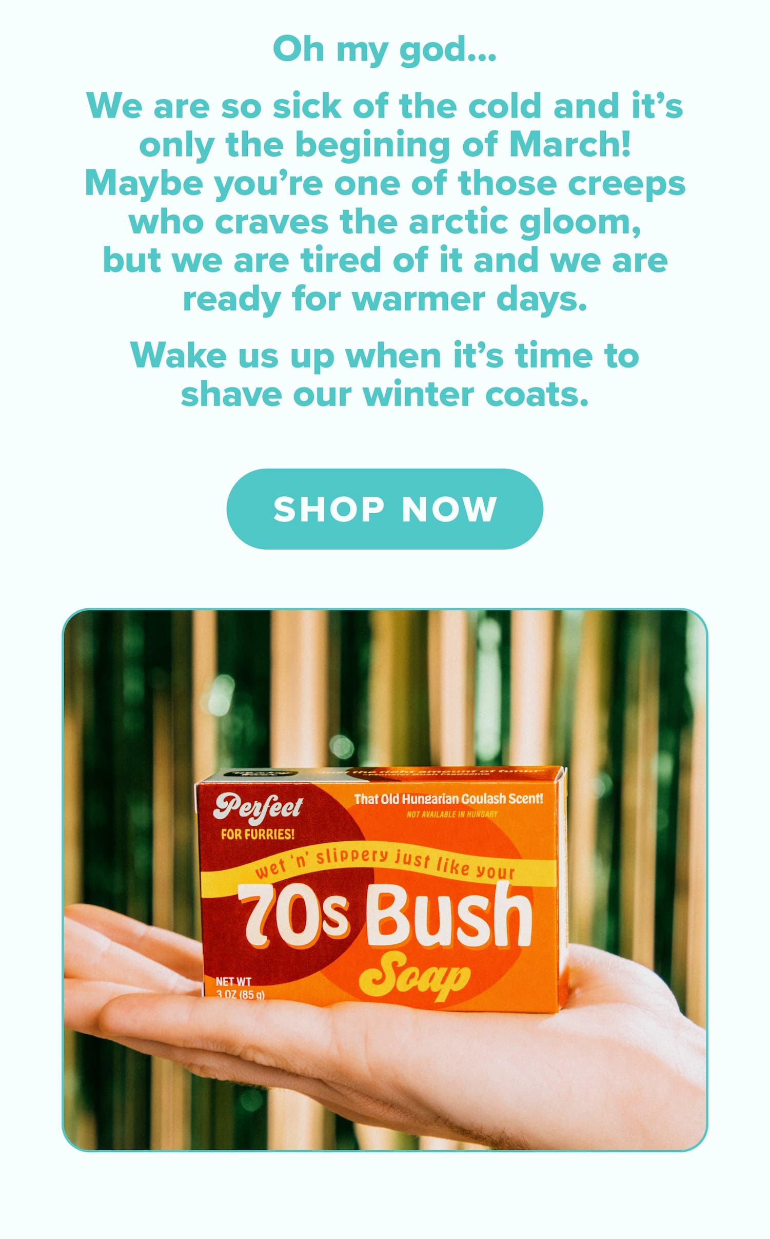 Oh my god... We are so sick of the cold and it's only the beginning of March! Maybe you're one of those creeps who cares the arctic gloom, but we are tired of it and we are ready for warmer days. Wake us up when it's time to shave our winter coats. Shop now.