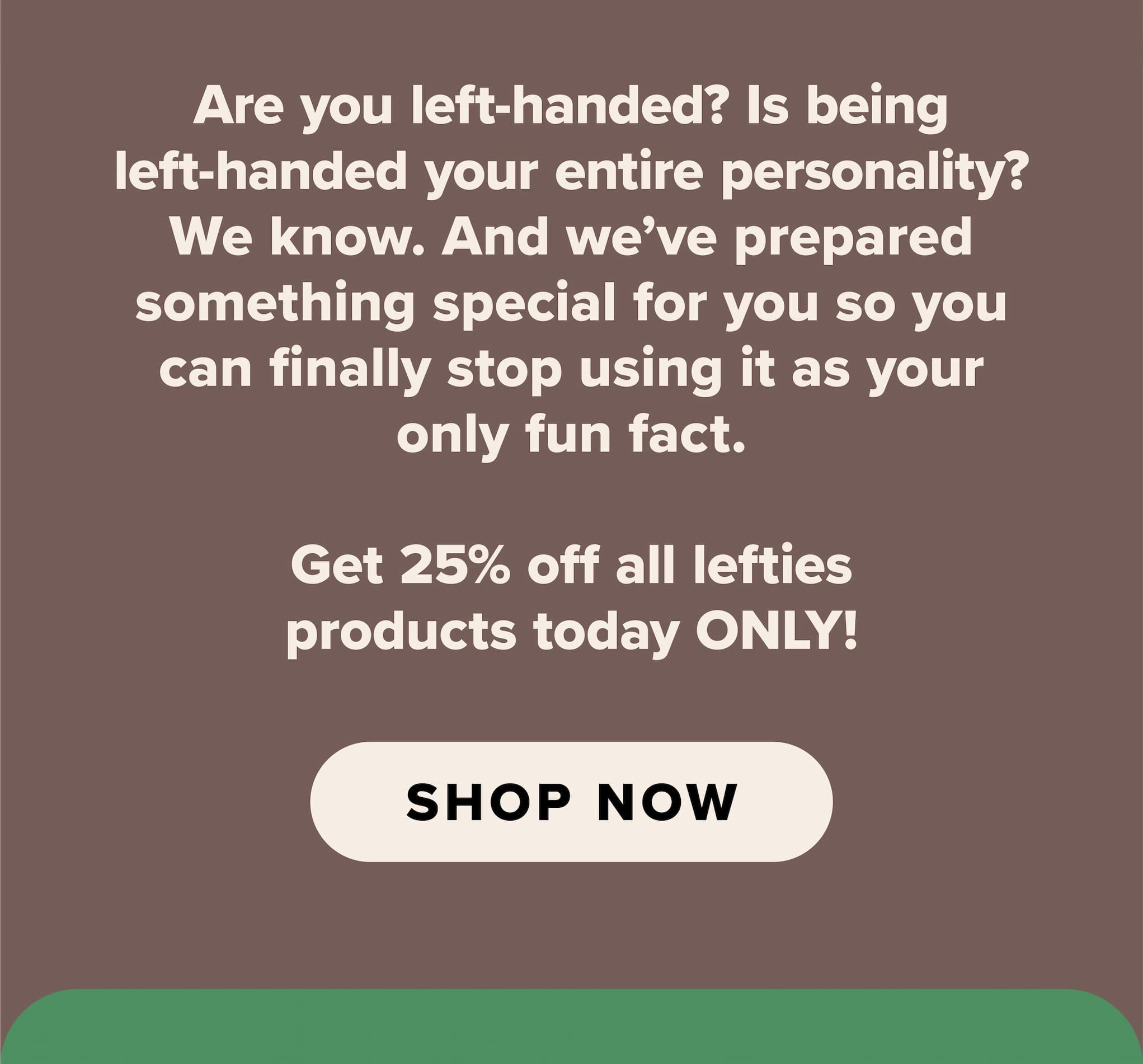 Are you left-handed? Is being left-handed your entire personality? We know. And we've prepared something special for you so you can finally stop using it as your only fun fact. Get 25% off lefties products today ONLY! Shop now.