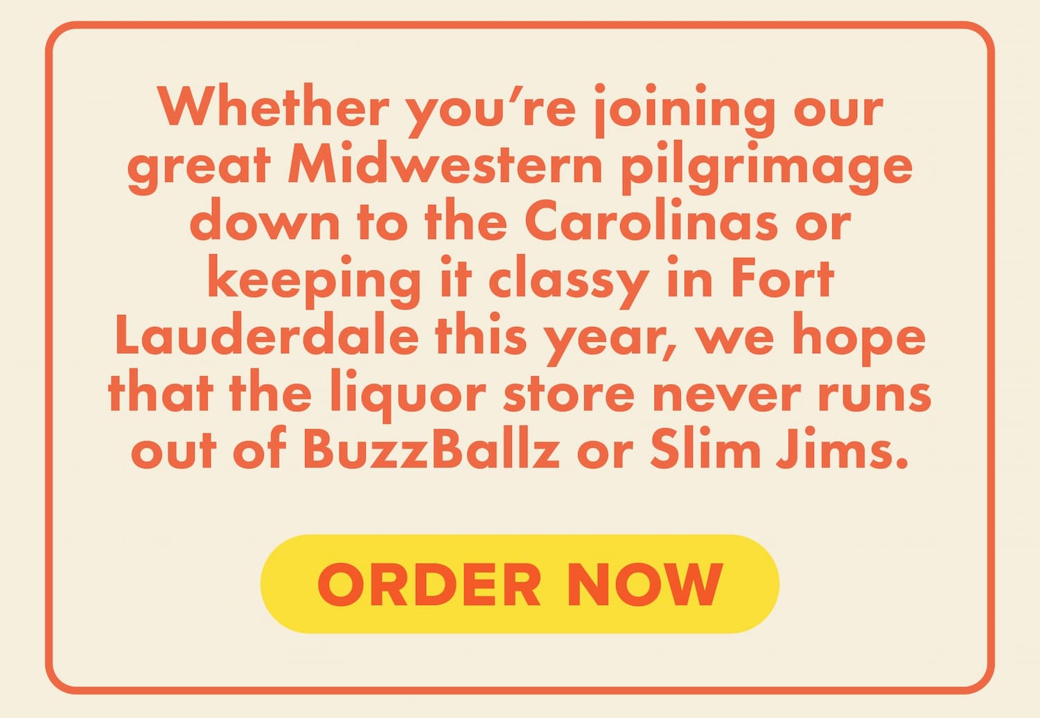 Whether you’re joining our great Midwestern pilgrimage down to the Carolinas or keeping it classy in Fort Lauderdale this year, we hope that the liquor store never runs out of BuzzBallz or Slim Jims. Order now.