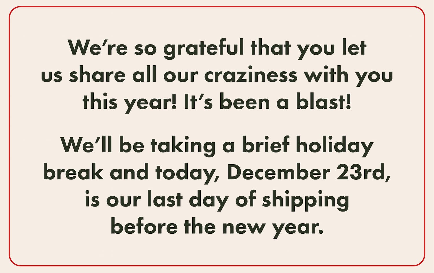 We’re so grateful that you let us share all our craziness with you this year! It’s been a blast!    We’ll be taking a brief holiday break and today, December 23rd, is our last day of shipping before the new year.