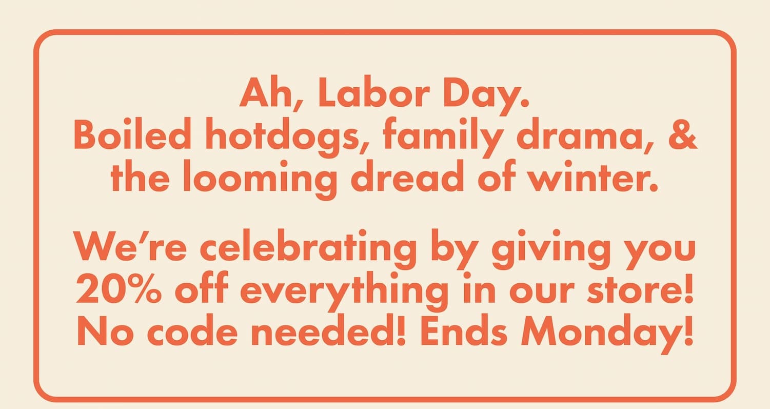Ah, Labor Day. Boiled hotdogs, family drama, & the looming dread of winter. We're celebrating by giving you 20% off everything in our store! No code needed! Ends Monday!
