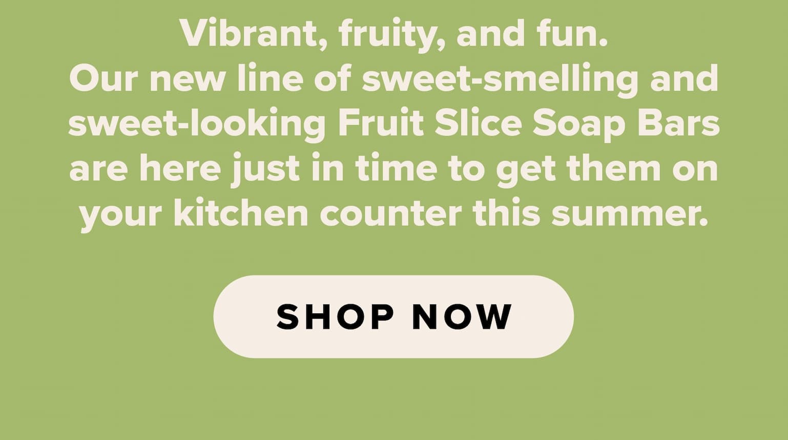 Vibrant, fruity, and fun. Our new line of sweet-smelling and sweet-looking Fruit Slice Soap Bars are here just in time to get them on your kitchen counter this summer. Shop now.