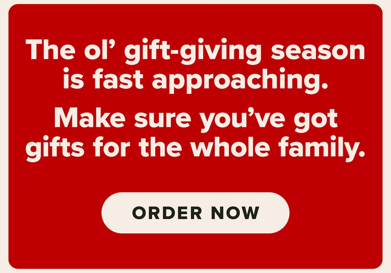 The ol' gift-giving season is fast approaching. Make sure you've got gifts for the whole family. Order now.