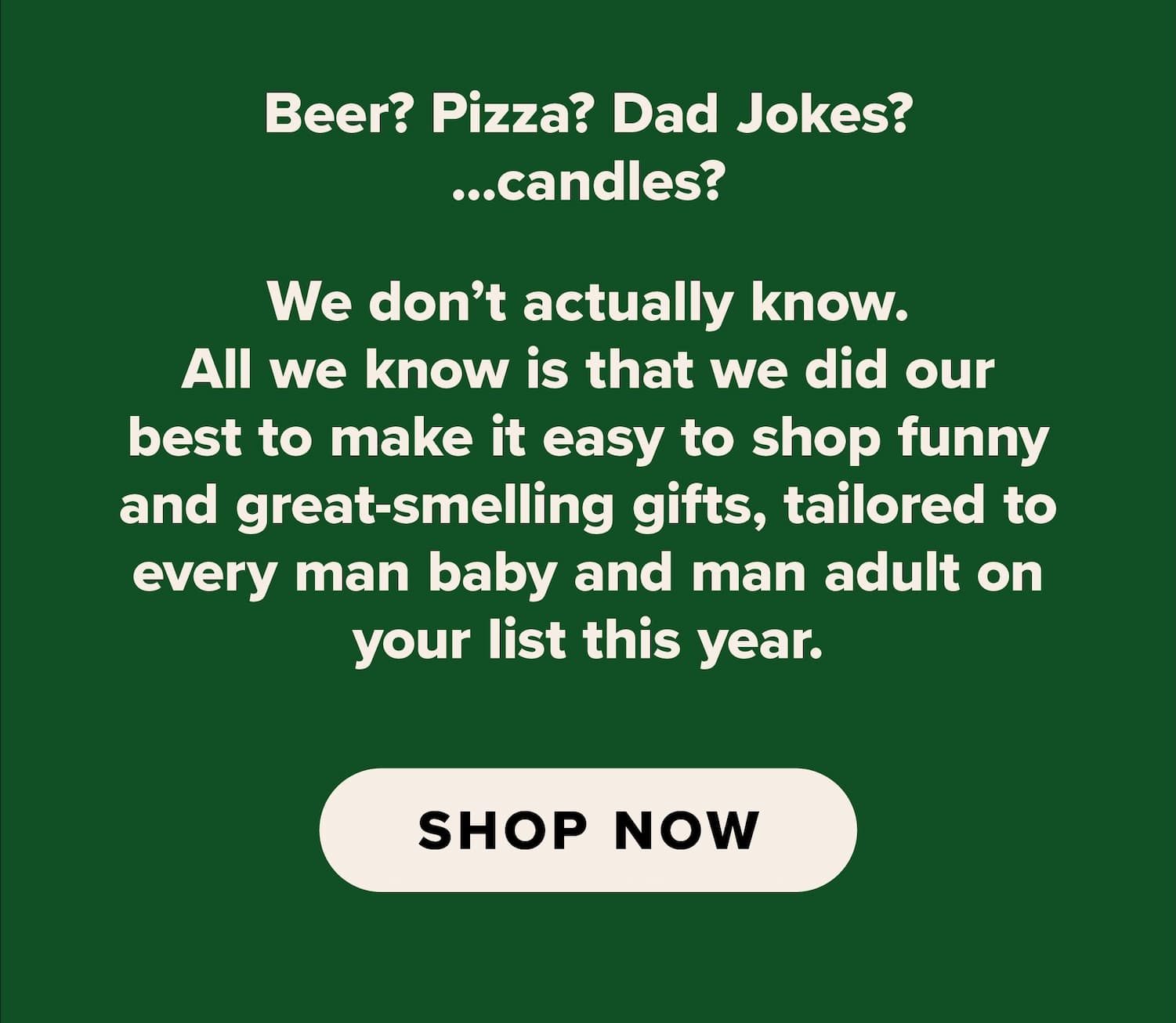 Beer? Pizza? Dad Jokes? ...candles? We don't actually know. All we know is that we did our best to make it easy to shop funny and great-smelling gifts, tailored to every man baby and man adult on your list this year. Shop now.