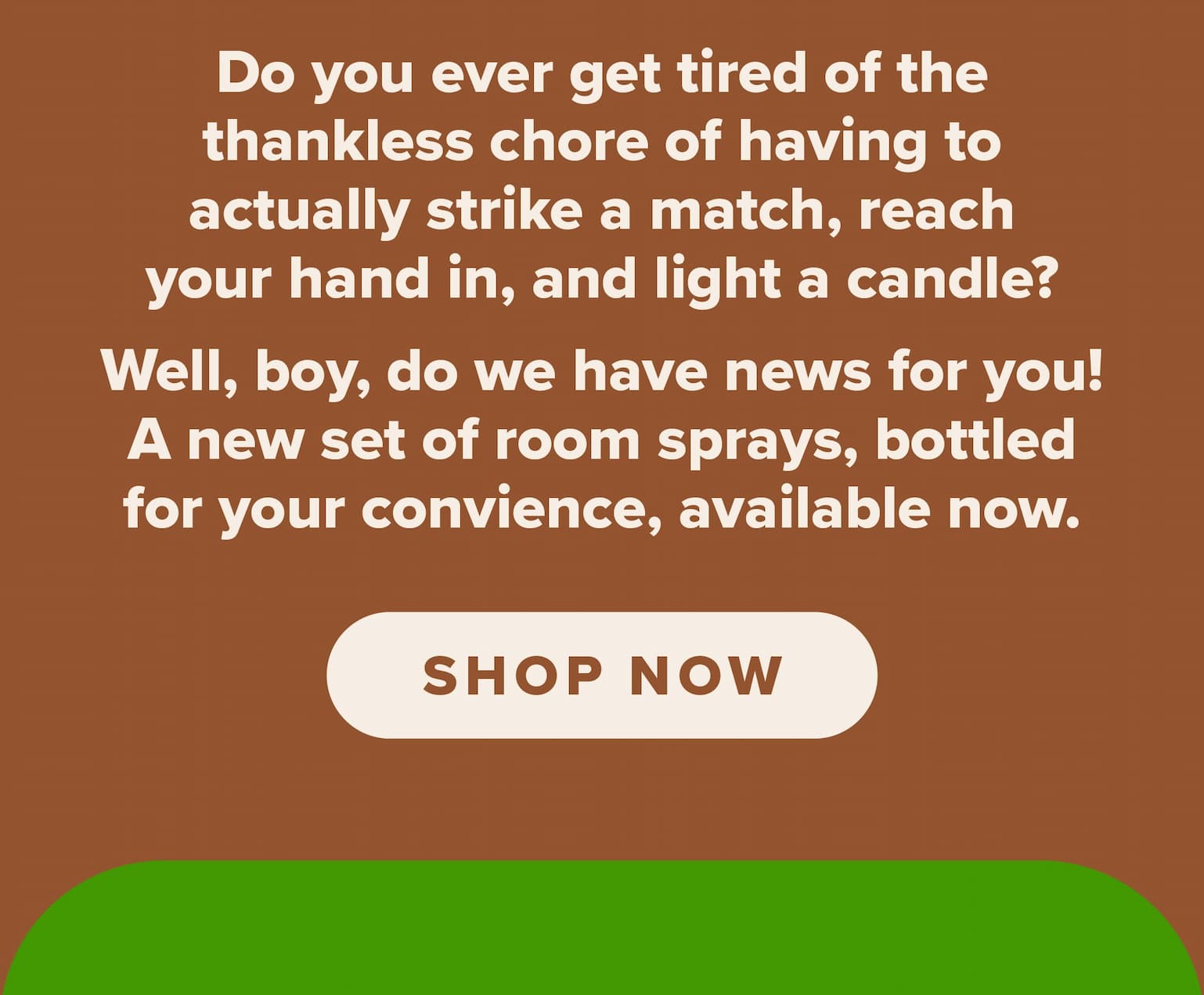 Do you ever get tired of the thankless chore of having to actually strike a match, reach your hand in, and light a candle? Well, boy, do we have news for you! A new set of room sprays, bottled for your convenience, available now. Shop now.