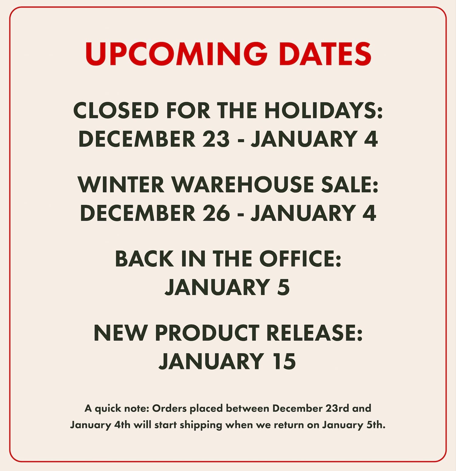 Upcoming Dates! CLOSED FOR THE HOLIDAYS: DECEMBER 23 - JANUARY 4   WINTER WAREHOUSE SALE:DECEMBER 26 - JANUARY 4  BACK IN THE OFFICE: JANUARY 5   NEW PRODUCT RELEASE: JANUARY 15. A quick note: Orders placed between December 23rd andJanuary 4th will start shipping when we return on January 5th.