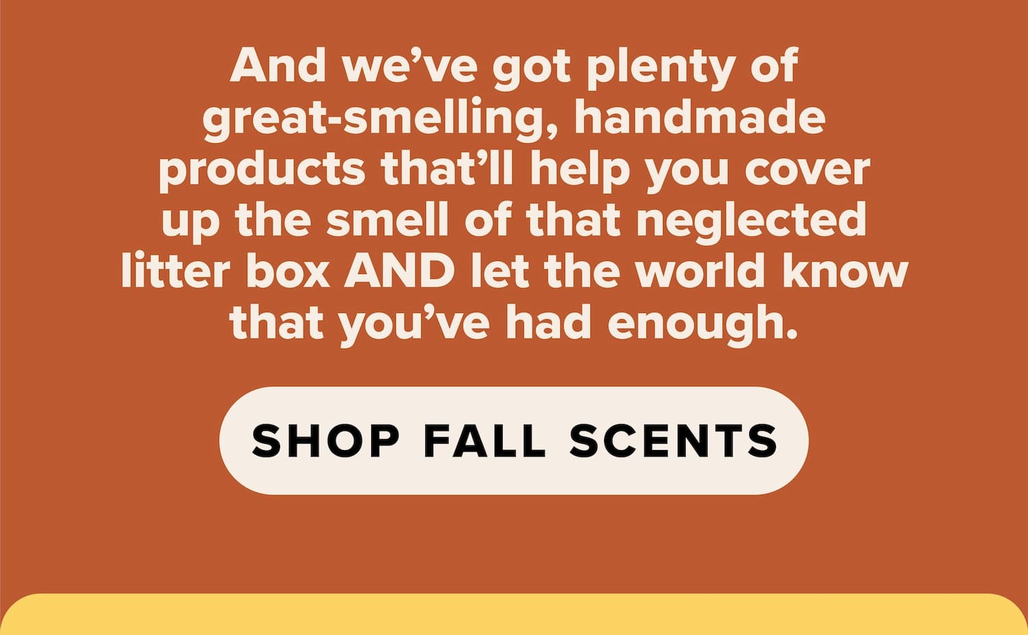 And we've got plenty of great-smelling, handmade products that'll help you cover up the smell of that neglected litter box AND let the world know that you've had enough. Shop fall scents.
