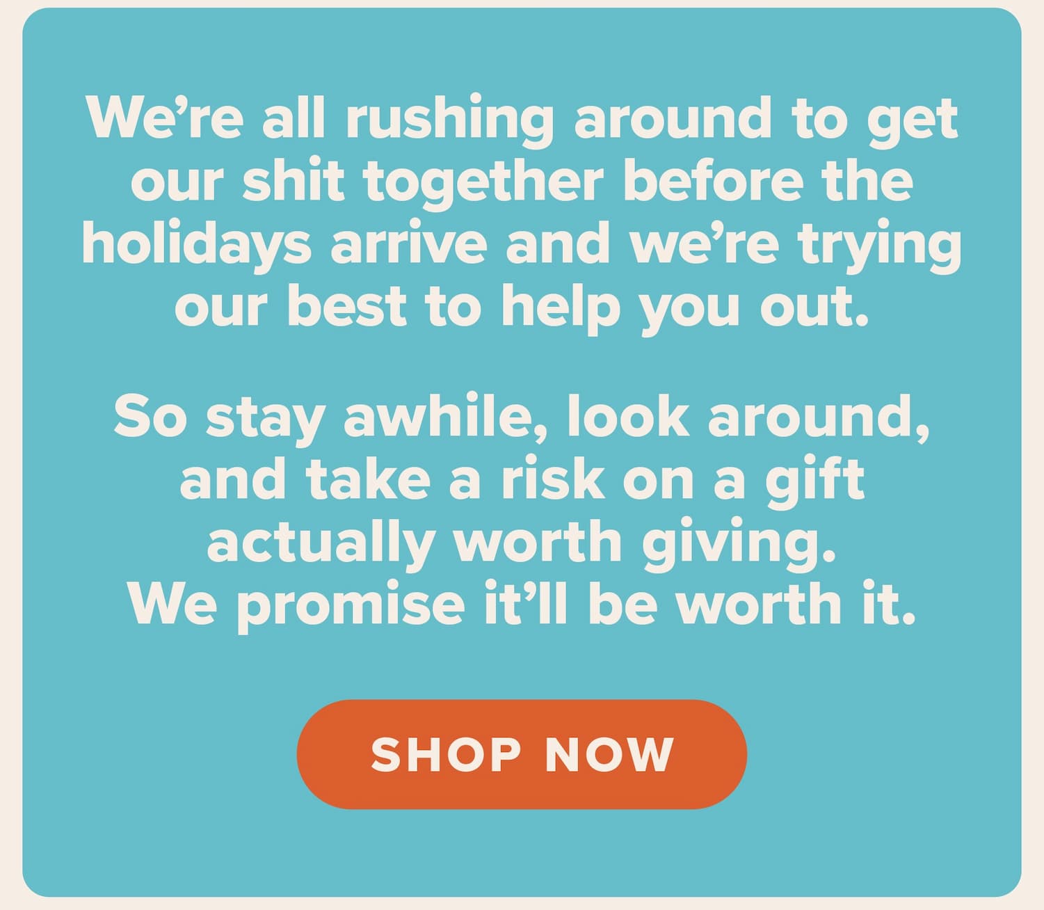 We’re all rushing around to get our shit together before the holidays arrive and we’re trying our best to help you out.    So stay awhile, look around, and take a risk on a gift actually worth giving. We promise it’ll be worth it. Shop now.