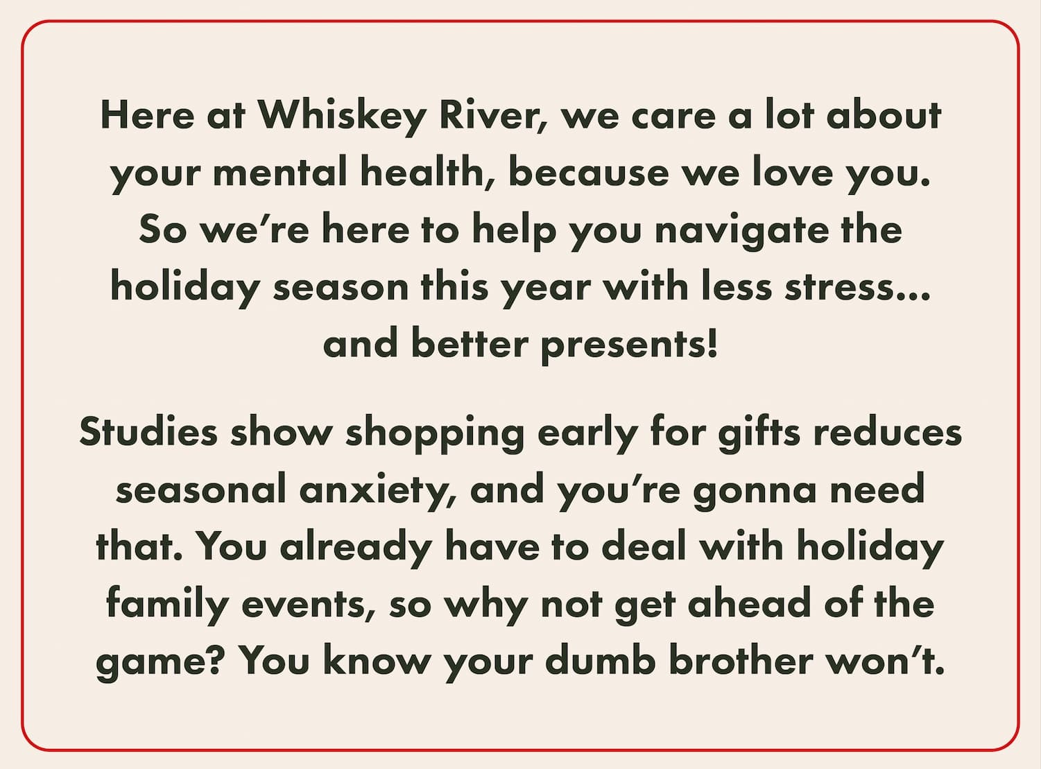Here at Whiskey River, we care a lot about your mental health, because we love you. So we’re here to help you navigate the holiday season this year with less stress... and better presents!  Studies show shopping early for gifts reduces seasonal anxiety, and you’re gonna need that. You already have to deal with holiday family events, so why not get ahead of the game? You know your dumb brother won’t. 