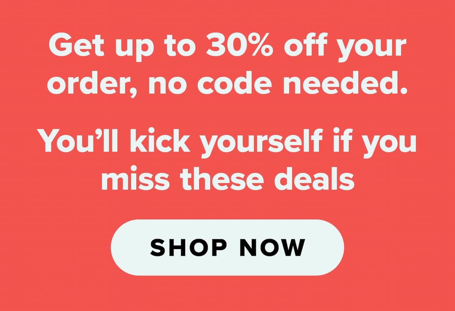 Get up to 30% of your order, no code needed. You'll kick yourself if you miss these deals. Shop now.