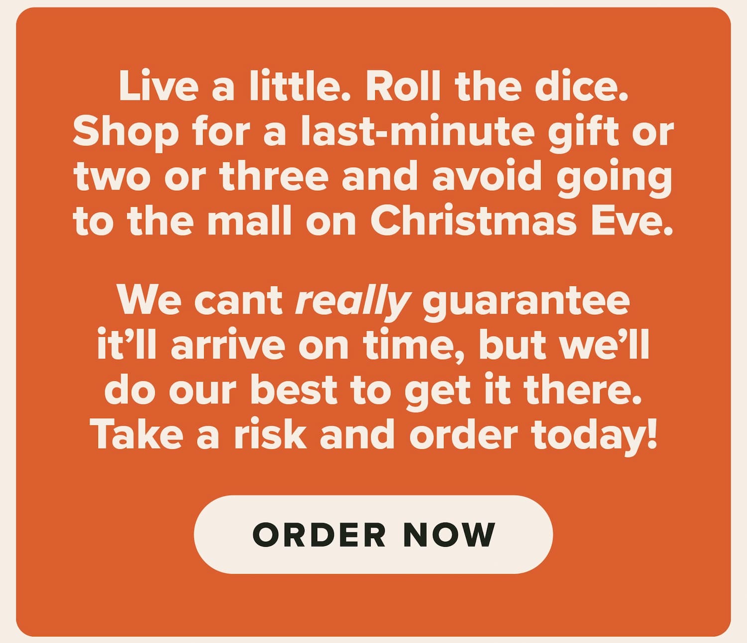 Live a little. Roll the dice. Shop for a last-minute gift or two or three and avoid going to the mall on Christmas Eve. We can't really guarantee it'll arrive on time, but we'll do our best to get it there. Take a risk and order today! Order now.