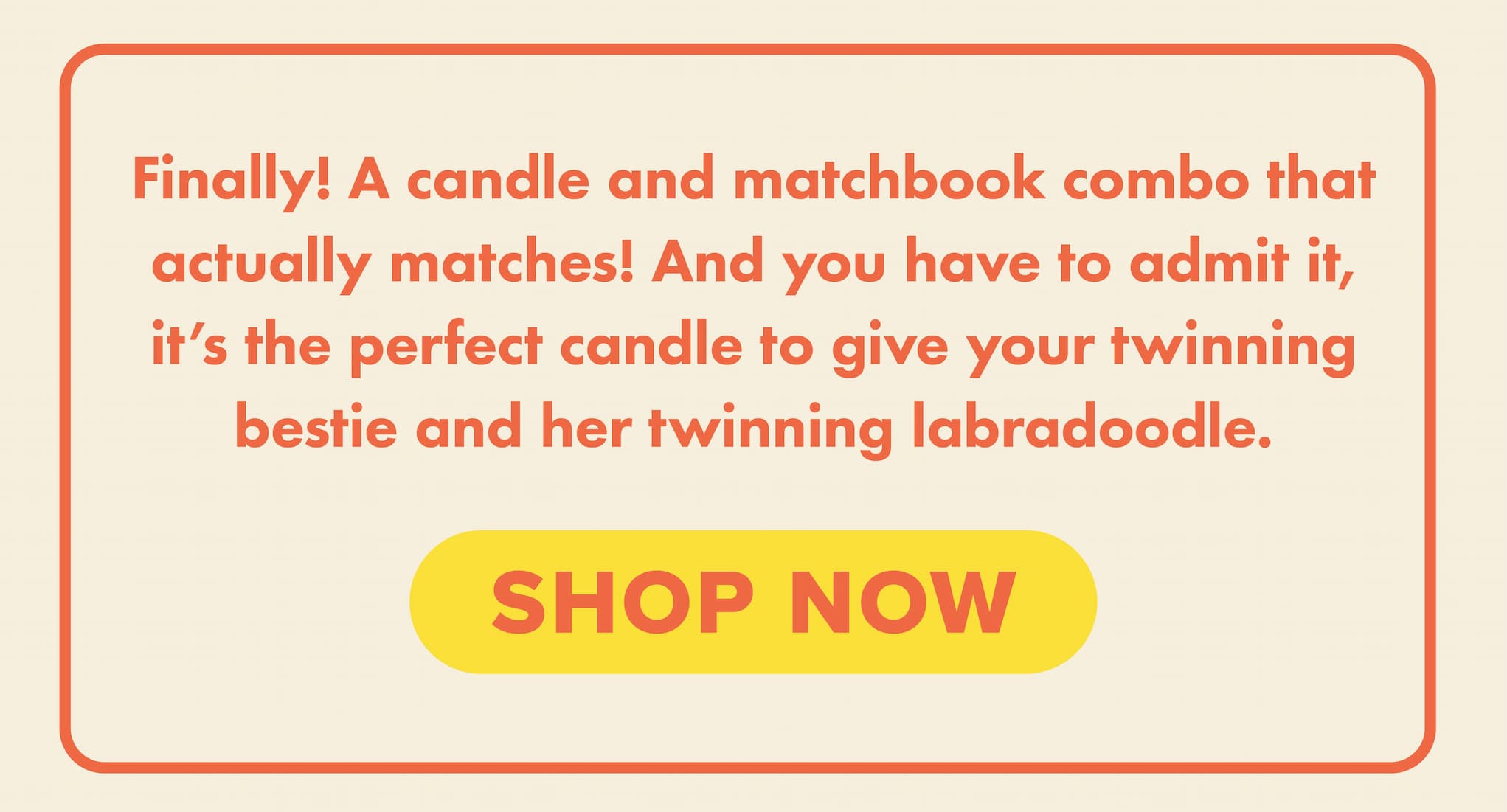 Finally! A candle and matchbook combo that actually matches! And you have to admit it, it's the perfect candle to give your twinning bestie and her twinning labradoodle. Shop now.