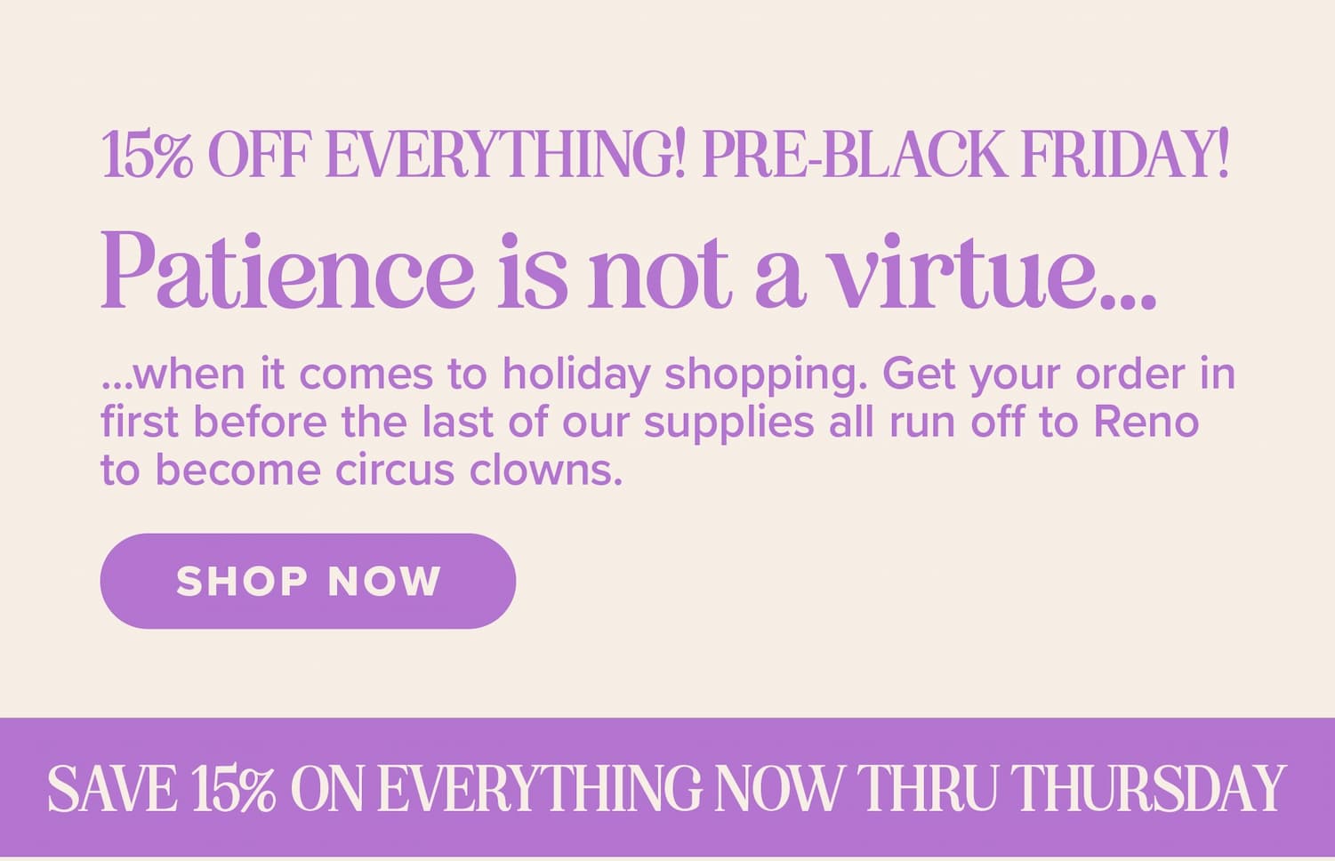 15% off everything! Pre-Black Friday! Patience is not a virtue...when it comes to holiday shopping. Get your order in first before the last of our supplies all run off to Reno to become circus clowns. Shop now. Save 15% on everything now through Thursday!