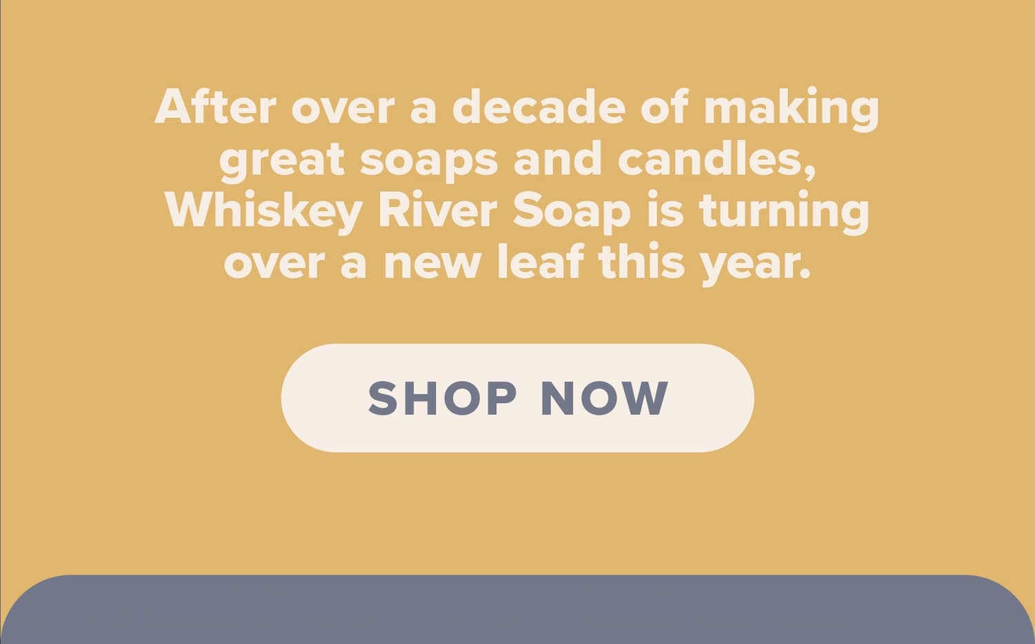 After over a decade of making great soaps and candles, Whiskey River Soap is turningover a new leaf this year. Shop now.