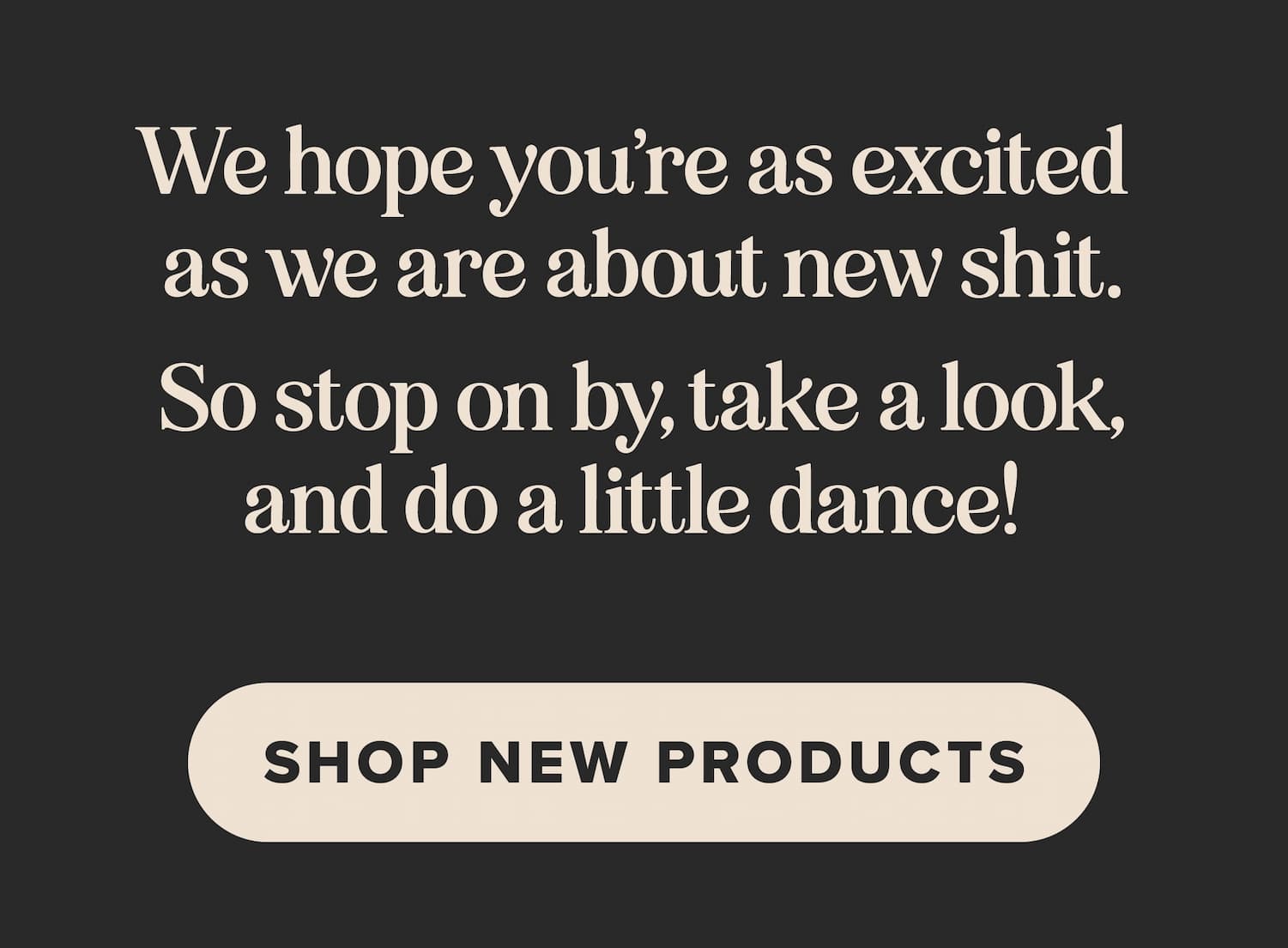 We hope you're as excited as we are about new shit. So stop on by, take a look, and do a little dance! Shop new products.