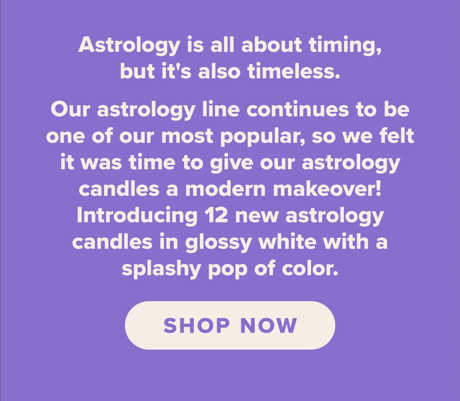 Astrology is all about timing,but it's also timeless.   Our astrology line continues to be one of our most popular, so we felt it was time to give our astrology candles a modern makeover! Introducing 12 new astrology candles in glossy white with a splashy pop of color.