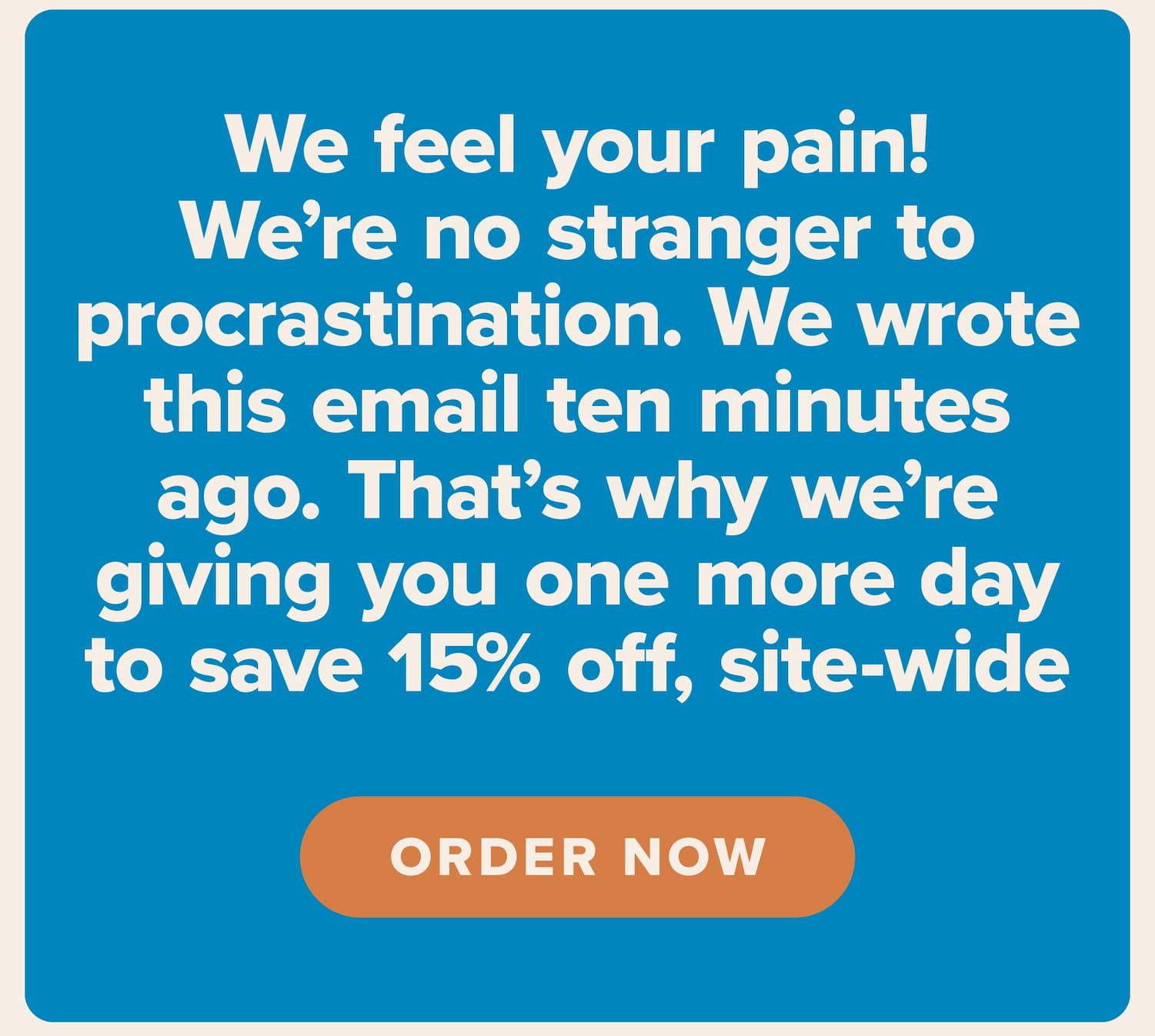 We feel your pain! We're no stranger to procrastination. We wrote this email ten minutes ago. That's why we're giving you one more day to save 15% off, site-wide. Order now.