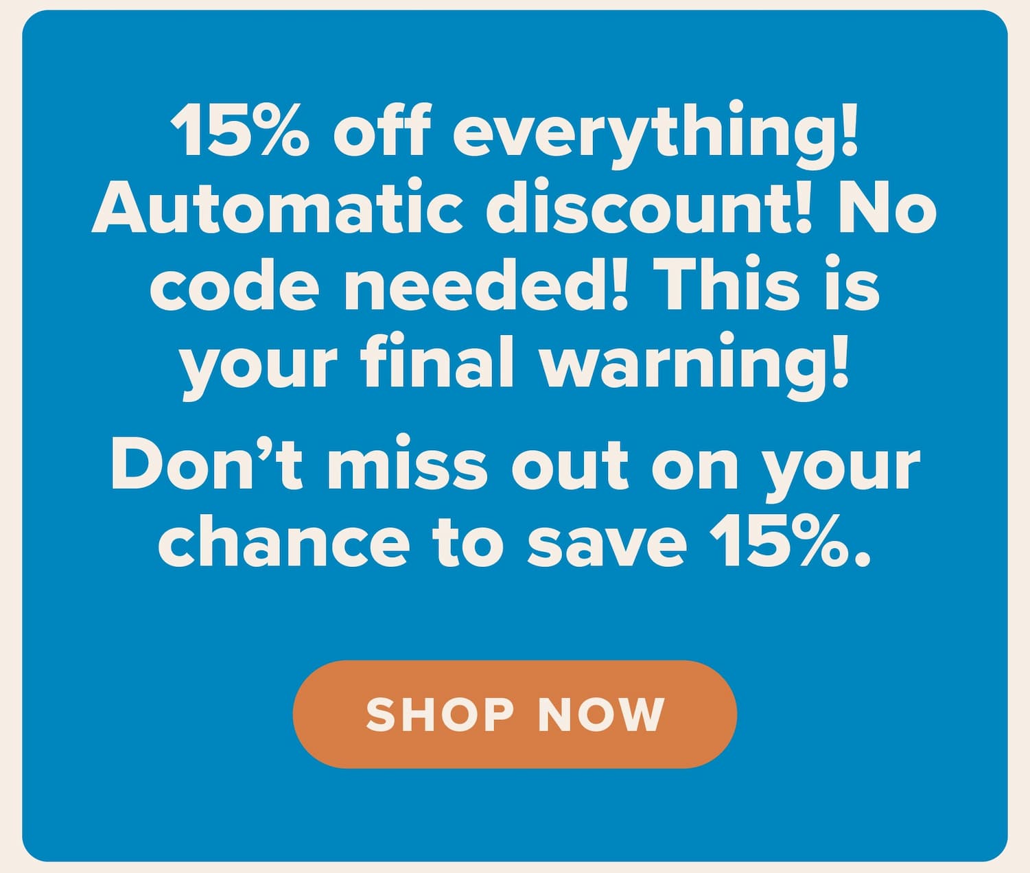 15% off everything! Automatic discount! No code needed! This is your final warning! Don't miss out on your chance to save 15%. Shop now.