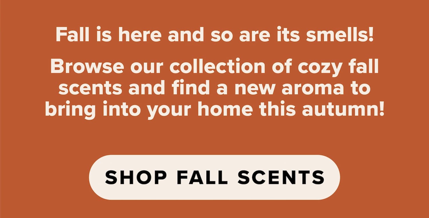Fall is here and so are its smells! Browse our collection of cozy fall scents and find a new aroma to bring into your home this autumn! Shop fall scents.