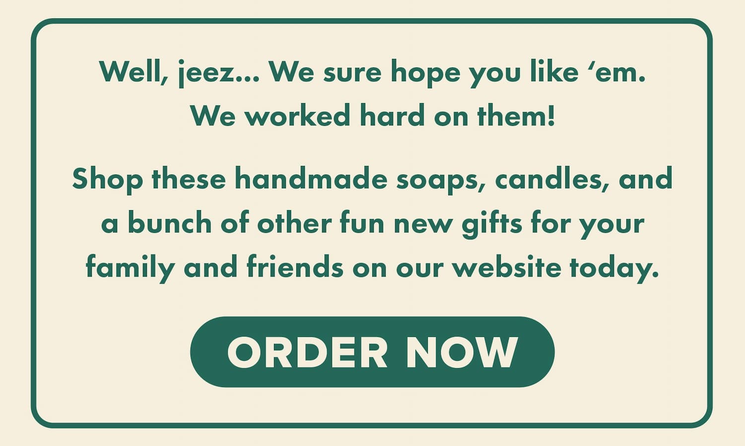 Well, jeez... We sure hope you like 'em. We working hard on them! Shop these handmade soaps, candles, and a bunch of other fun new gifts for your family and friends on our website today. Order now.