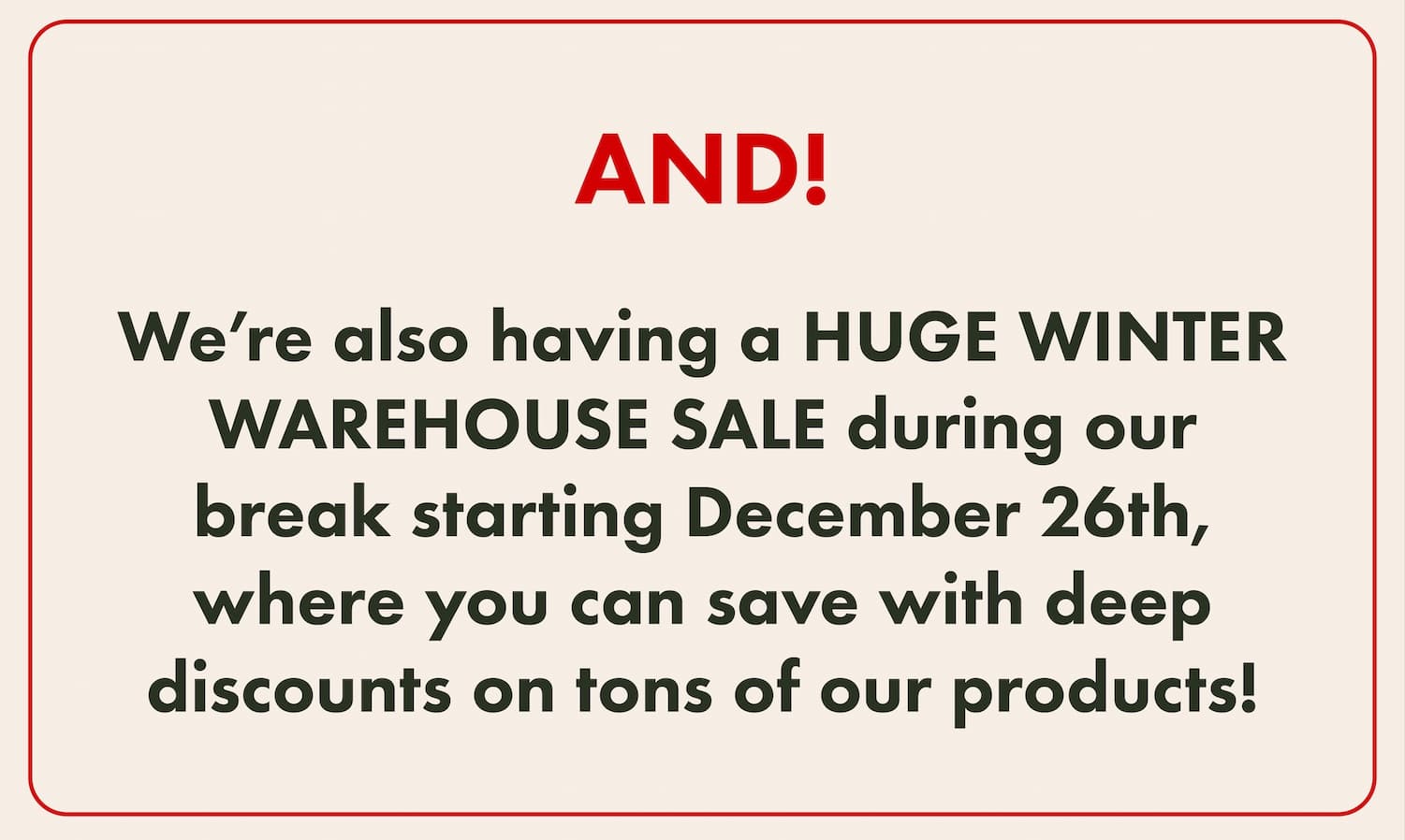 AND! We’re also having a HUGE WINTER WAREHOUSE SALE during our break starting December 26th, where you can save with deep discounts on tons of our products!