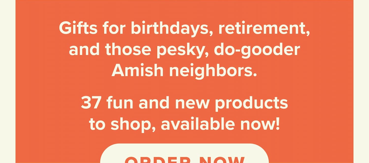 Gifts for birthdays, retirement, and those pesky do-gooder Amish neighbors. 37 fun and new products to shop, available now! Order now.