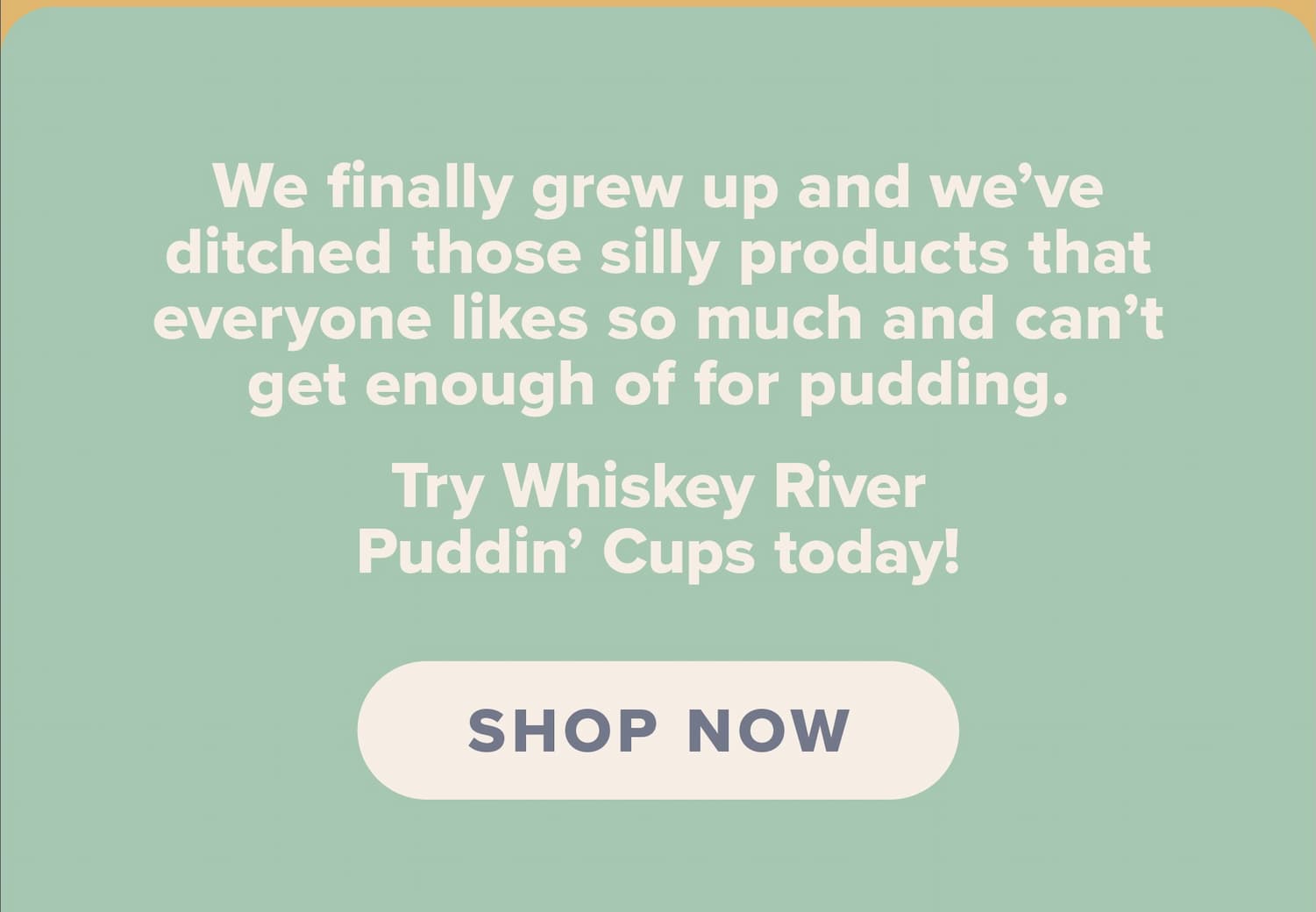 We finally grew up and we’ve ditched those silly products that everyone likes so much and can’t get enough of for pudding. Try Whiskey RiverPuddin’ Cups today! Shop now.