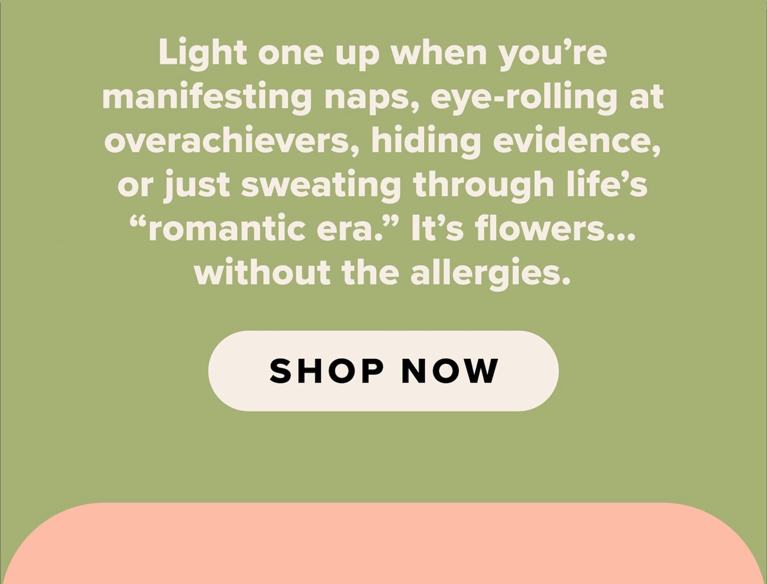 Light one up when you're manifesting naps, eye-rolling at overachievers, hiding evidence, or just sweating through life's "romantic era." It's flowers...without the allergies. Shop now.