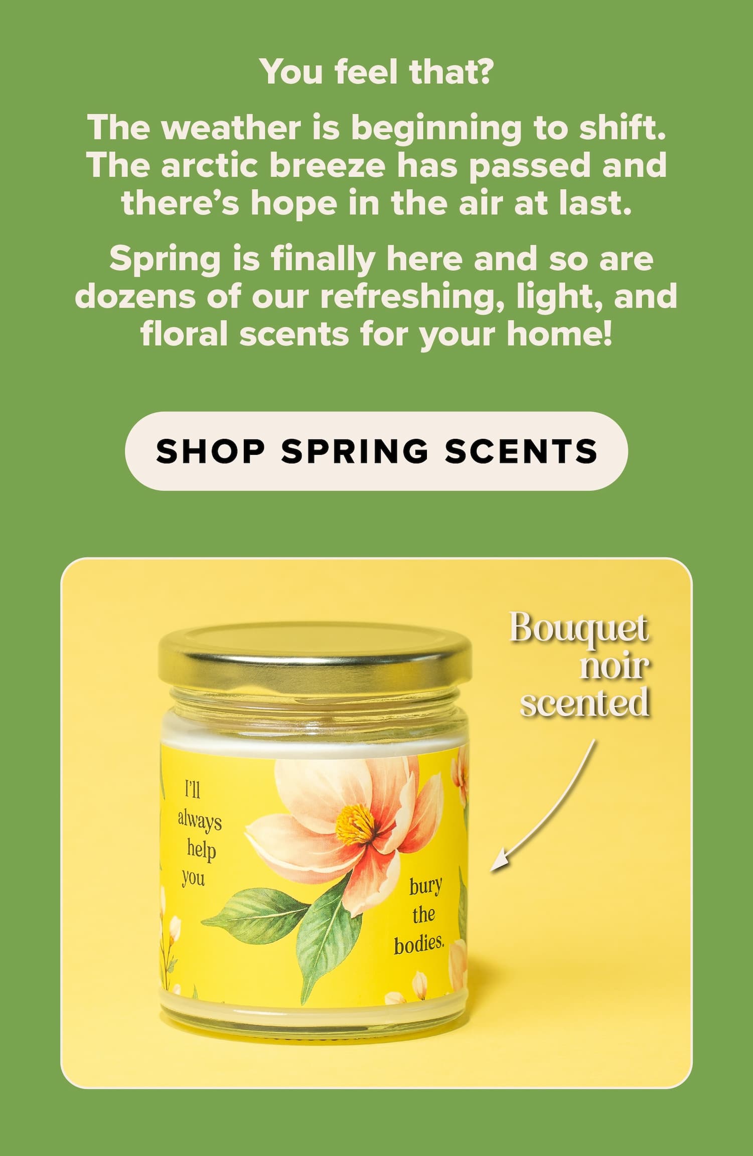 You feel that? The weather is beginning to shift. The arctic breeze has passed and there's hope in the air at last. Spring is finally here and so are dozens of our refreshing, light, and floral scents for your home! Shop spring scents.