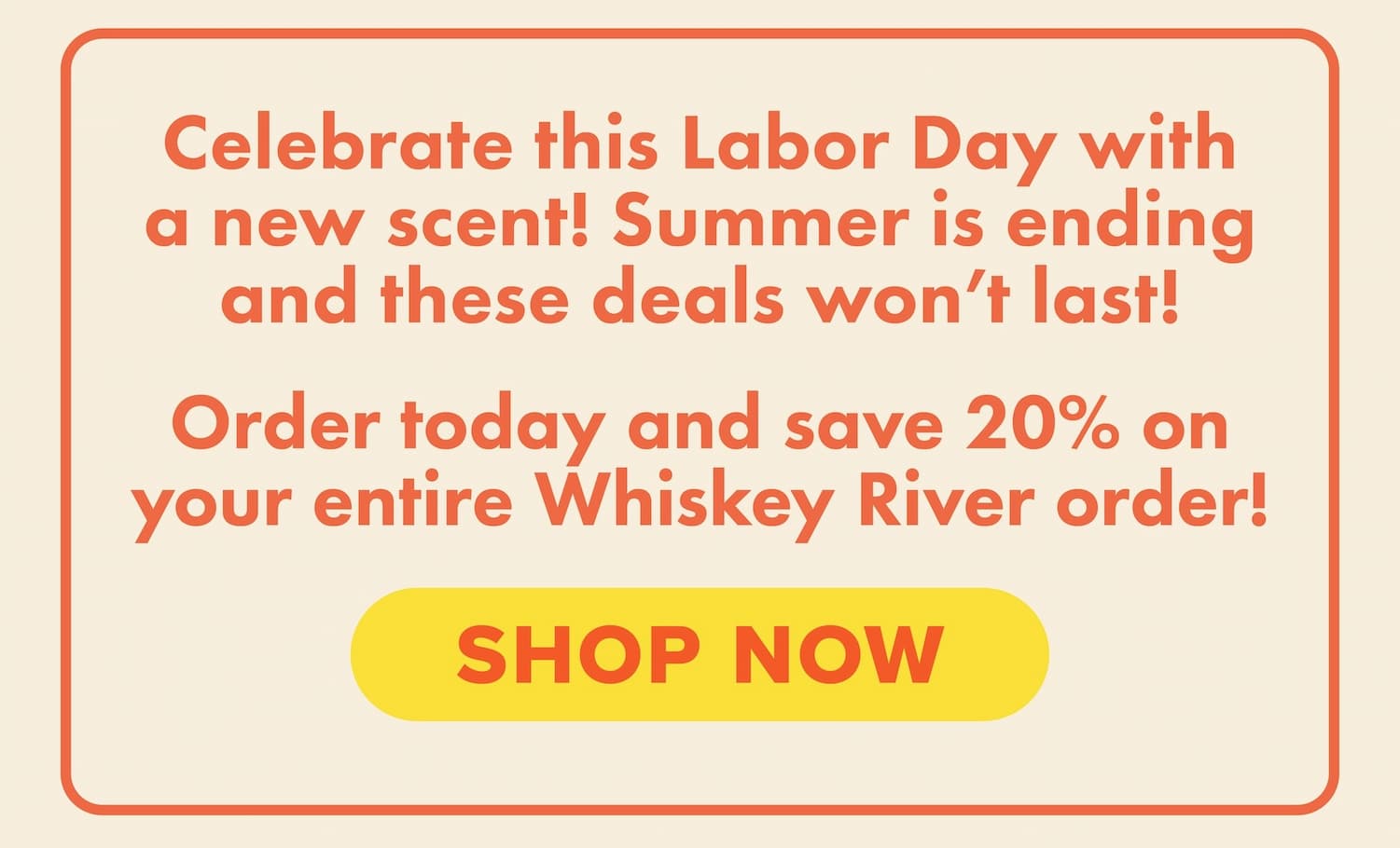 Celebrate this Labor Day with a new scent! Summer is ending and these deals won't last! Order today and save 20% on your entire Whiskey River order! Shop now.