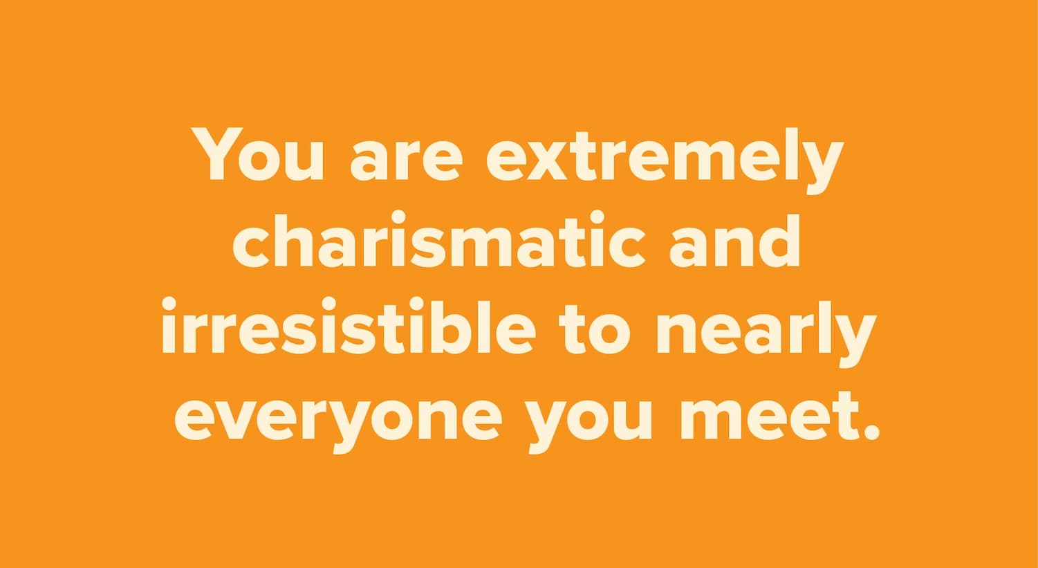 You are extremely charismatic and irresistible to nearly everyone you meet.